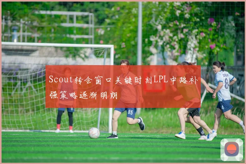 Scout转会窗口关键时刻LPL中路补强策略逐渐明朗